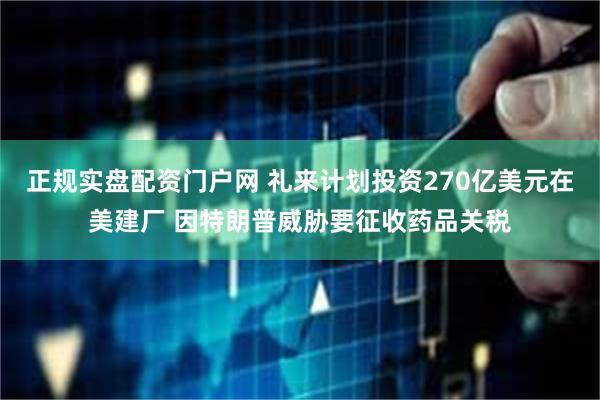 正规实盘配资门户网 礼来计划投资270亿美元在美建厂 因特朗普威胁要征收药品关税