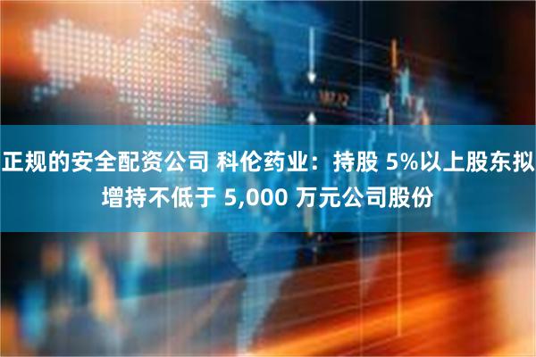 正规的安全配资公司 科伦药业：持股 5%以上股东拟增持不低于 5,000 万元公司股份