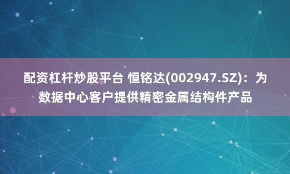 配资杠杆炒股平台 恒铭达(002947.SZ)：为数据中心客户提供精密金属结构件产品