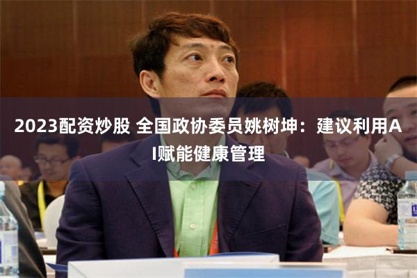 2023配资炒股 全国政协委员姚树坤：建议利用AI赋能健康管理