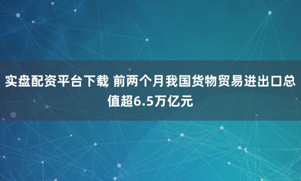 实盘配资平台下载 前两个月我国货物贸易进出口总值超6.5万亿元